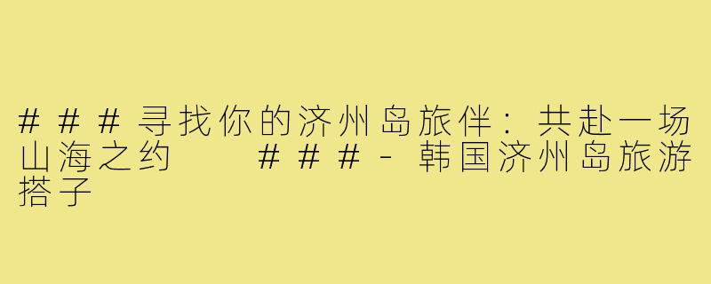 ###寻找你的济州岛旅伴：共赴一场山海之约

###-韩国济州岛旅游搭子