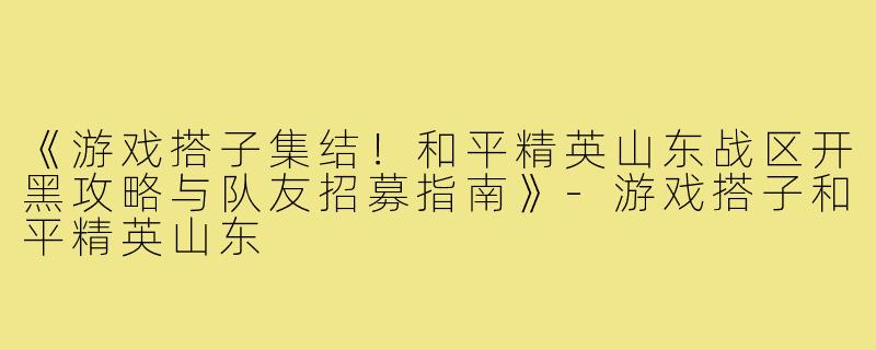《游戏搭子集结！和平精英山东战区开黑攻略与队友招募指南》-游戏搭子和平精英山东