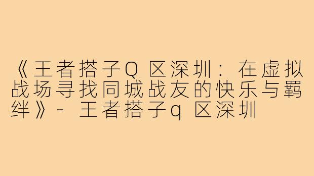 《王者搭子Q区深圳:在虚拟战场寻找同城战友的快乐与羁绊》-王者搭子q区深圳
