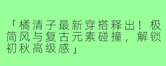「橘清子最新穿搭释出！极简风与复古元素碰撞，解锁初秋高级感」