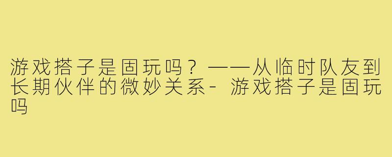 游戏搭子是固玩吗？——从临时队友到长期伙伴的微妙关系-游戏搭子是固玩吗