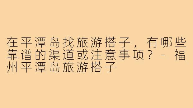 在平潭岛找旅游搭子,有哪些靠谱的渠道或注意事项?-福州平潭岛旅游搭子