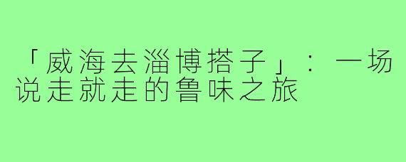 「威海去淄博搭子」：一场说走就走的鲁味之旅