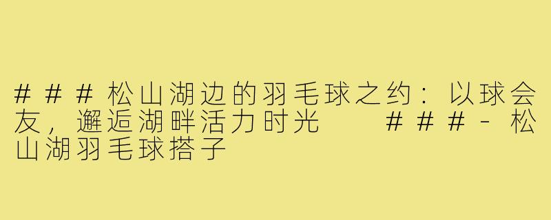 ###松山湖边的羽毛球之约：以球会友，邂逅湖畔活力时光

###-松山湖羽毛球搭子