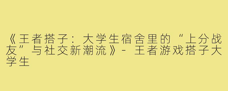 《王者搭子：大学生宿舍里的“上分战友”与社交新潮流》-王者游戏搭子大学生