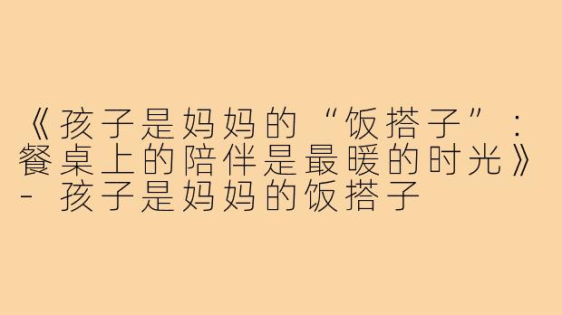 《孩子是妈妈的“饭搭子”：餐桌上的陪伴是最暖的时光》-孩子是妈妈的饭搭子
