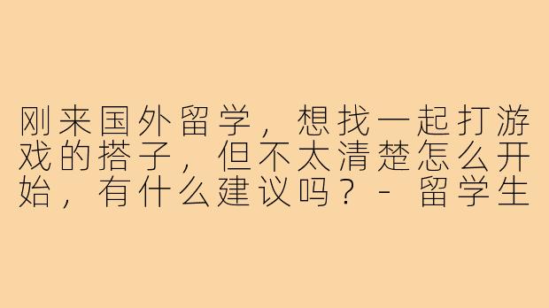 刚来国外留学，想找一起打游戏的搭子，但不太清楚怎么开始，有什么建议吗？-留学生找游戏搭子