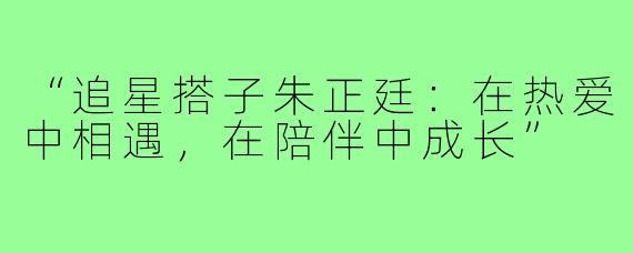 “追星搭子朱正廷：在热爱中相遇，在陪伴中成长”