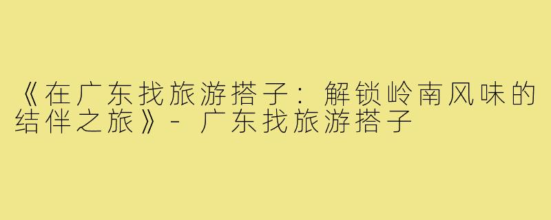 《在广东找旅游搭子：解锁岭南风味的结伴之旅》-广东找旅游搭子