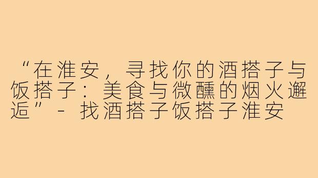 “在淮安，寻找你的酒搭子与饭搭子：美食与微醺的烟火邂逅”-找酒搭子饭搭子淮安