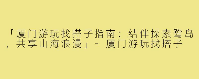 「厦门游玩找搭子指南：结伴探索鹭岛，共享山海浪漫」