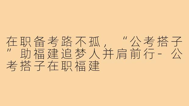 在职备考路不孤，“公考搭子”助福建追梦人并肩前行-公考搭子在职福建