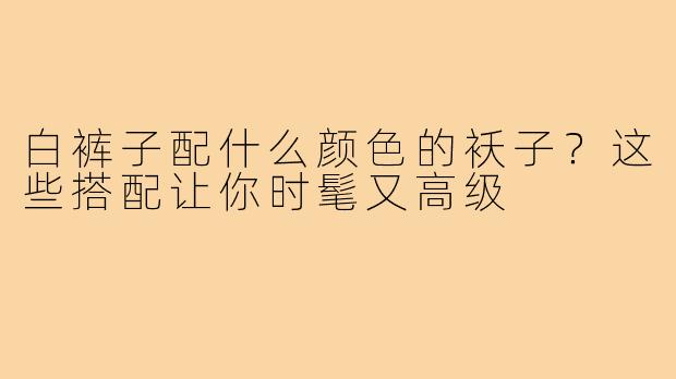 白裤子配什么颜色的袄子？这些搭配让你时髦又高级