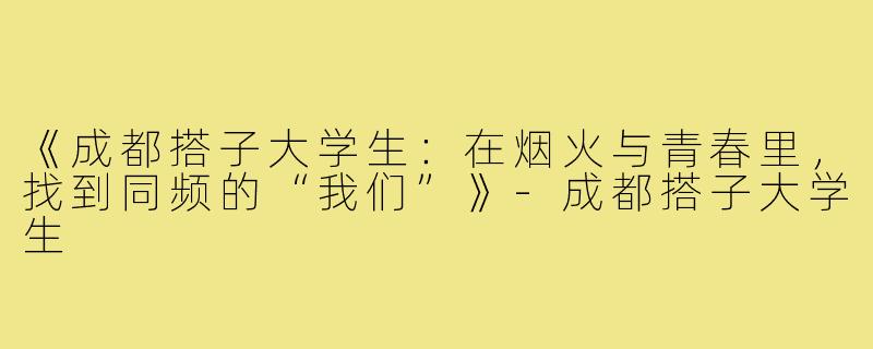 《成都搭子大学生:在烟火与青春里,找到同频的“我们”》-成都搭子大学生