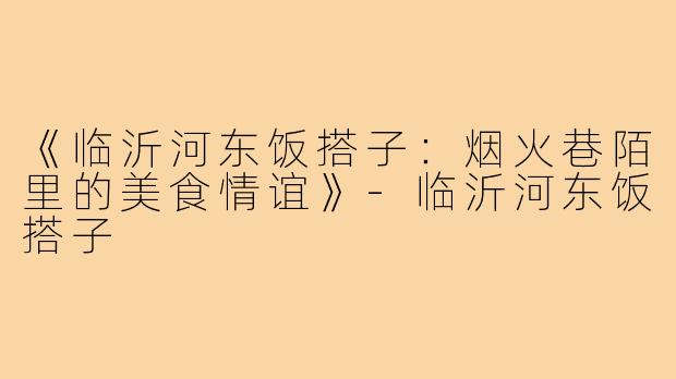 《临沂河东饭搭子：烟火巷陌里的美食情谊》-临沂河东饭搭子