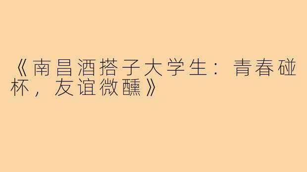 《南昌酒搭子大学生：青春碰杯，友谊微醺》