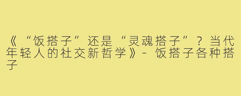 《“饭搭子”还是“灵魂搭子”？当代年轻人的社交新哲学》-饭搭子各种搭子