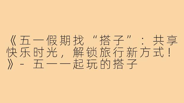 《五一假期找“搭子”：共享快乐时光，解锁旅行新方式！》