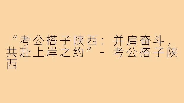 “考公搭子陕西:并肩奋斗,共赴上岸之约”-考公搭子陕西