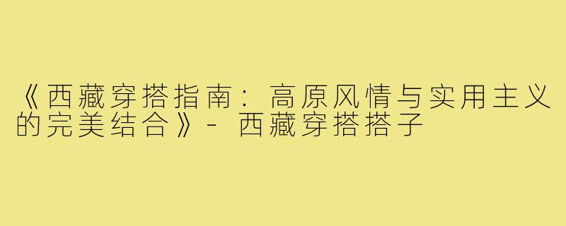《西藏穿搭指南：高原风情与实用主义的完美结合》-西藏穿搭搭子