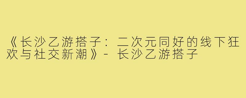 《长沙乙游搭子：二次元同好的线下狂欢与社交新潮》-长沙乙游搭子