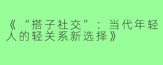 《“搭子社交”：当代年轻人的轻关系新选择》