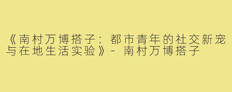 《南村万博搭子:都市青年的社交新宠与在地生活实验》-南村万博搭子