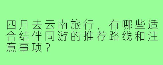 四月去云南旅行,有哪些适合结伴同游的推荐路线和注意事项?