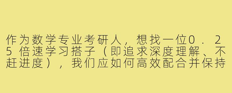 作为数学专业考研人,想找一位0.25倍速学习搭子(即追求深度理解、不赶进度),我们应如何高效配合并保持同频?-25数学专业考研搭子