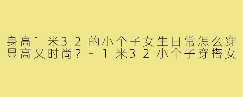 身高1米32的小个子女生日常怎么穿显高又时尚?-1米32小个子穿搭女