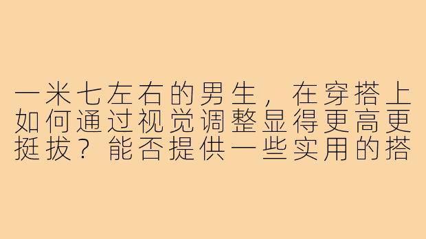 一米七左右的男生，在穿搭上如何通过视觉调整显得更高更挺拔？能否提供一些实用的搭配示例或图片参考？-男生一米七小个子穿搭图片