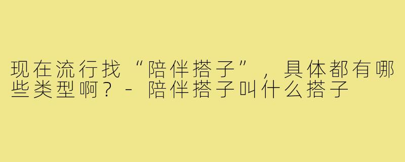 现在流行找“陪伴搭子”,具体都有哪些类型啊?-陪伴搭子叫什么搭子