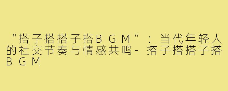 “搭子搭搭子搭BGM”：当代年轻人的社交节奏与情感共鸣-搭子搭搭子搭BGM