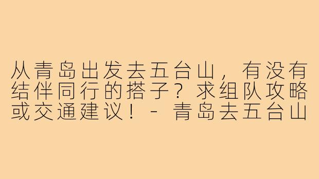 从青岛出发去五台山，有没有结伴同行的搭子？求组队攻略或交通建议！