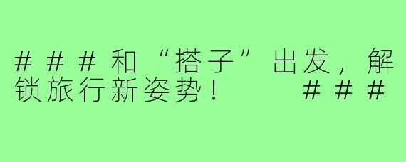 ###和“搭子”出发，解锁旅行新姿势！

###