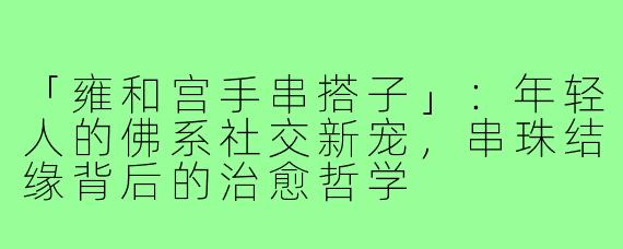 「雍和宫手串搭子」：年轻人的佛系社交新宠，串珠结缘背后的治愈哲学