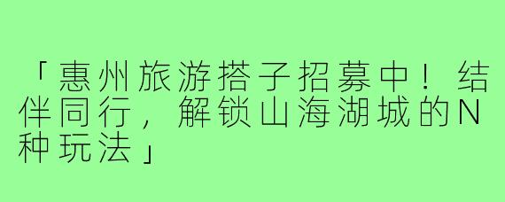 「惠州旅游搭子招募中！结伴同行，解锁山海湖城的N种玩法」