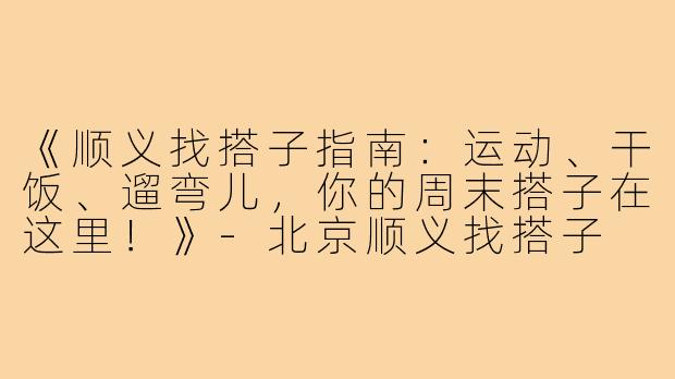 《顺义找搭子指南：运动、干饭、遛弯儿，你的周末搭子在这里！》-北京顺义找搭子