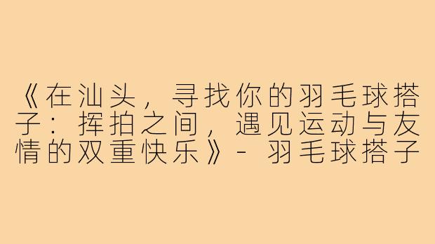 《在汕头，寻找你的羽毛球搭子：挥拍之间，遇见运动与友情的双重快乐》-羽毛球搭子汕头