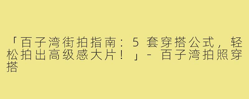 「百子湾街拍指南：5套穿搭公式，轻松拍出高级感大片！」-百子湾拍照穿搭
