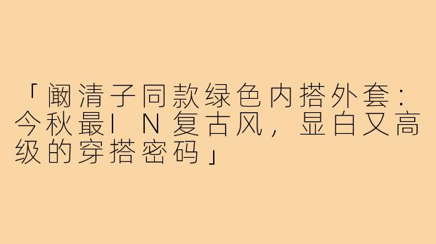 「阚清子同款绿色内搭外套：今秋最IN复古风，显白又高级的穿搭密码」