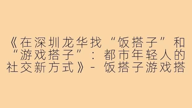 《在深圳龙华找“饭搭子”和“游戏搭子”：都市年轻人的社交新方式》-饭搭子游戏搭子深圳龙华