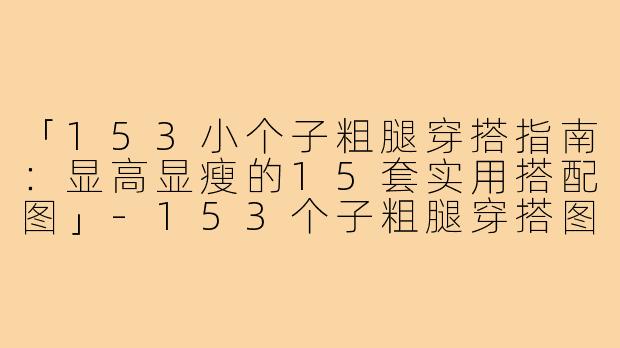 「153小个子粗腿穿搭指南：显高显瘦的15套实用搭配图」-153个子粗腿穿搭图