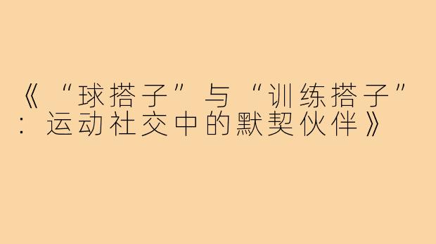 《“球搭子”与“训练搭子”：运动社交中的默契伙伴》