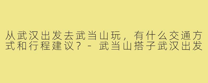 从武汉出发去武当山玩,有什么交通方式和行程建议?-武当山搭子武汉出发