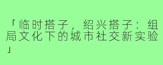 「临时搭子，绍兴搭子：组局文化下的城市社交新实验」