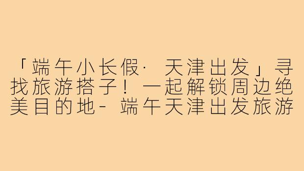 「端午小长假·天津出发」寻找旅游搭子！一起解锁周边绝美目的地-端午天津出发旅游搭子