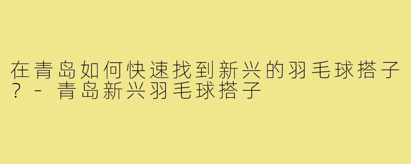 在青岛如何快速找到新兴的羽毛球搭子?-青岛新兴羽毛球搭子