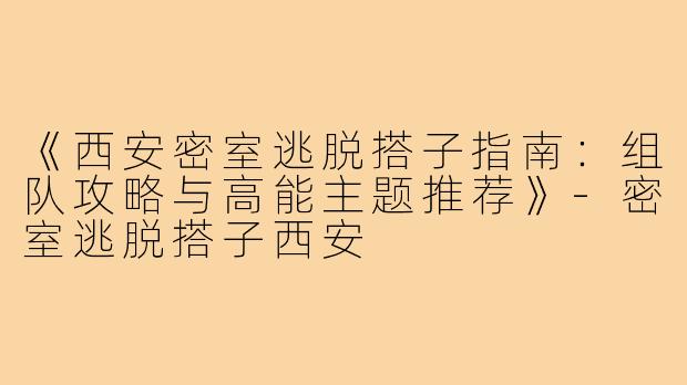 《西安密室逃脱搭子指南：组队攻略与高能主题推荐》