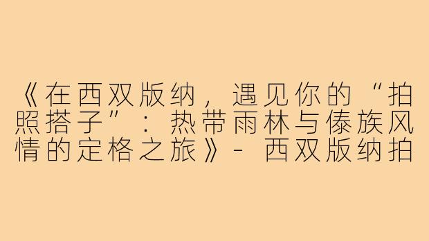 《在西双版纳，遇见你的“拍照搭子”：热带雨林与傣族风情的定格之旅》-西双版纳拍照搭子